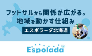 フットサルから、関係が広がる。地域を動かす仕組み｜エスポラーダ北海道
